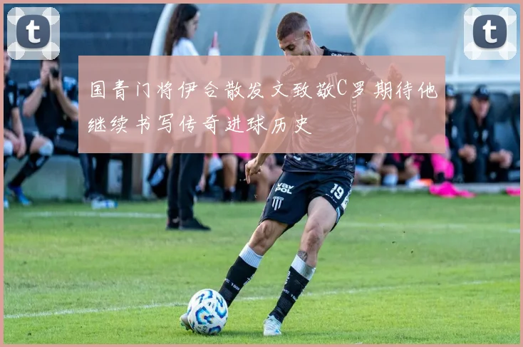 国青门将伊合散发文致敬C罗期待他继续书写传奇进球历史