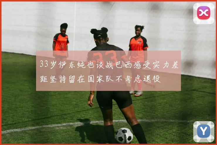 33岁伊东纯也谈战巴西感受实力差距坚持留在国家队不考虑退役