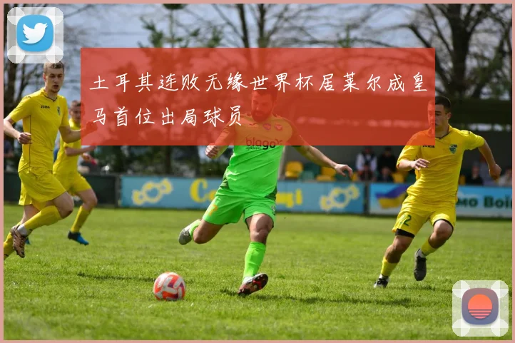 土耳其连败无缘世界杯居莱尔成皇马首位出局球员