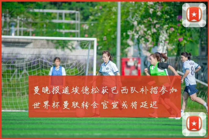 曼晚报道埃德松获巴西队补招参加世界杯曼联转会官宣或将延迟