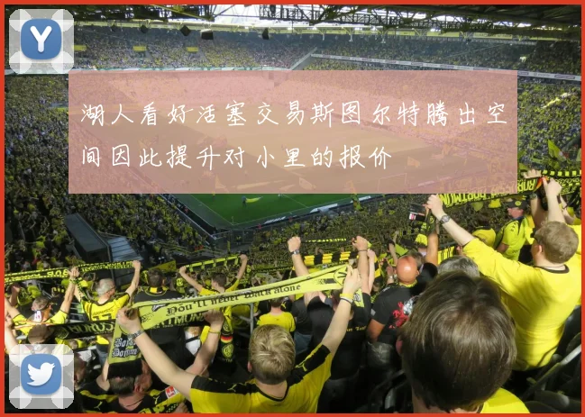 湖人看好活塞交易斯图尔特腾出空间因此提升对小里的报价