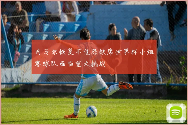 内马尔恢复不佳恐缺席世界杯小组赛球队面临重大挑战