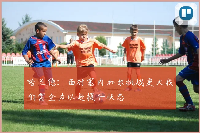 哈兰德：面对塞内加尔挑战更大我们需全力以赴提升状态
