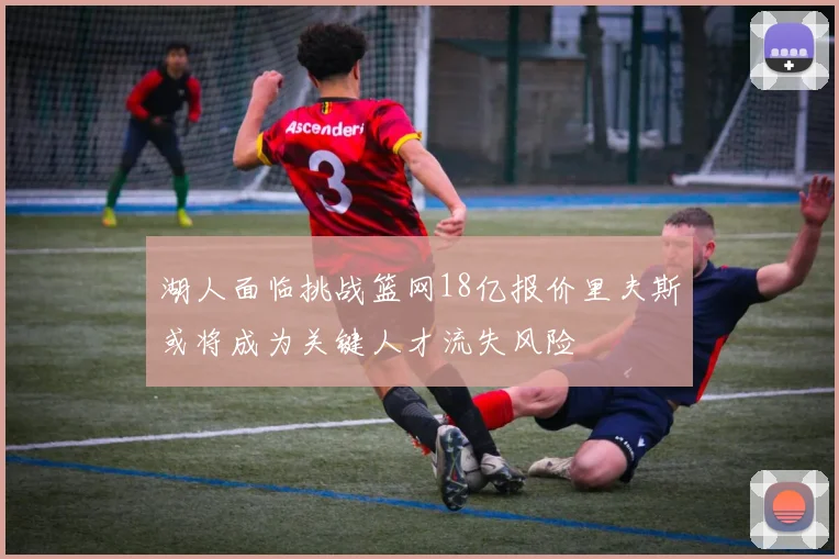 湖人面临挑战篮网18亿报价里夫斯或将成为关键人才流失风险