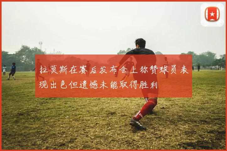 拉莫斯在赛后发布会上称赞球员表现出色但遗憾未能取得胜利