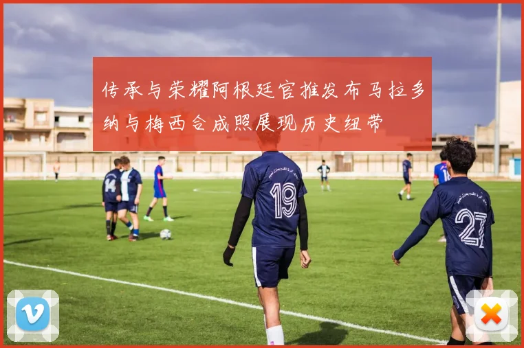 传承与荣耀阿根廷官推发布马拉多纳与梅西合成照展现历史纽带