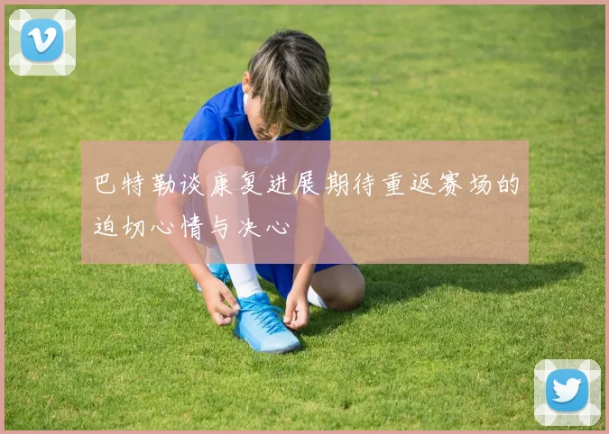巴特勒谈康复进展期待重返赛场的迫切心情与决心