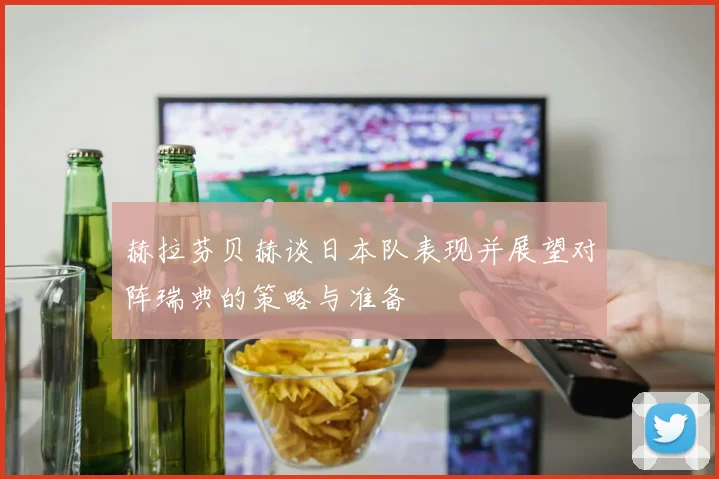 赫拉芬贝赫谈日本队表现并展望对阵瑞典的策略与准备
