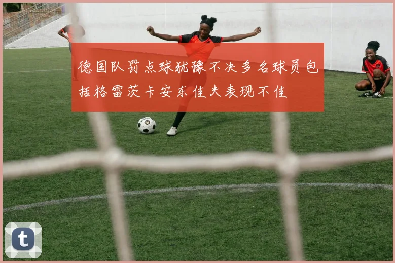 德国队罚点球犹豫不决多名球员包括格雷茨卡安东佳夫表现不佳