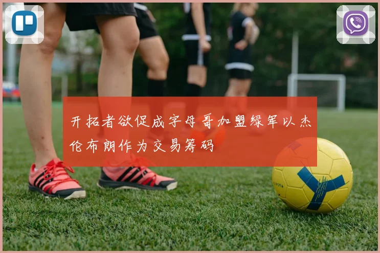 开拓者欲促成字母哥加盟绿军以杰伦布朗作为交易筹码