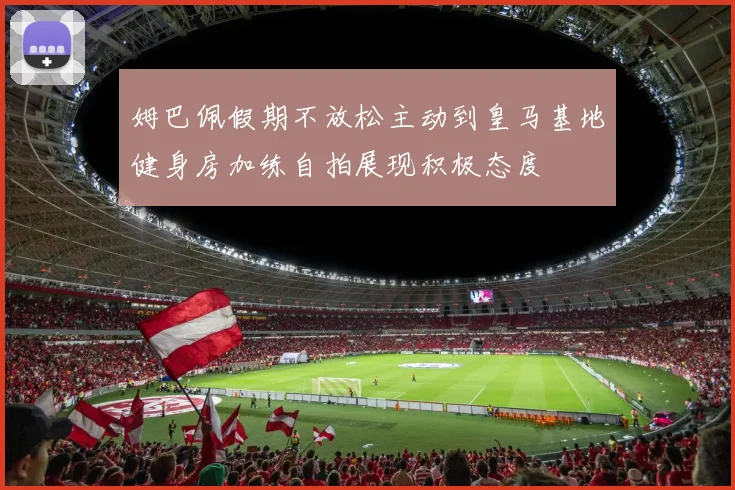 姆巴佩假期不放松主动到皇马基地健身房加练自拍展现积极态度