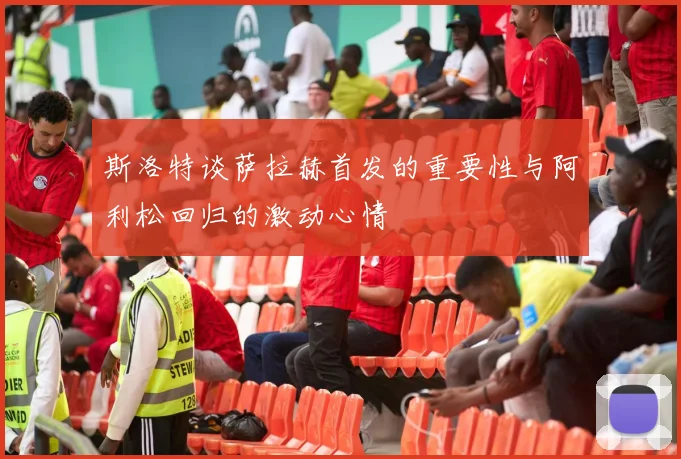 斯洛特谈萨拉赫首发的重要性与阿利松回归的激动心情