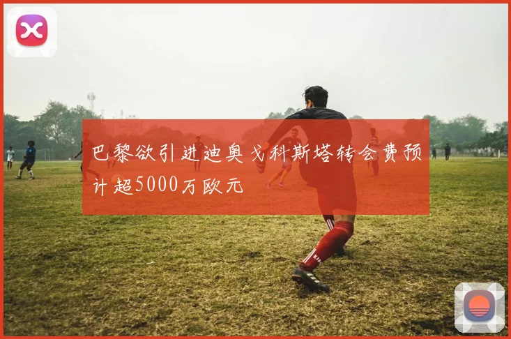 巴黎欲引进迪奥戈科斯塔转会费预计超5000万欧元