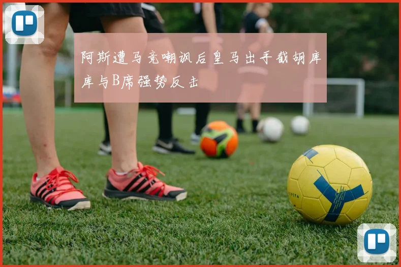 阿斯遭马竞嘲讽后皇马出手截胡库库与B席强势反击