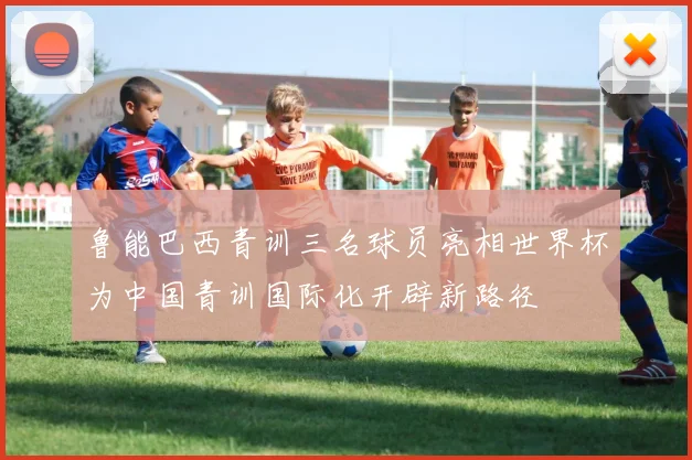 鲁能巴西青训三名球员亮相世界杯为中国青训国际化开辟新路径