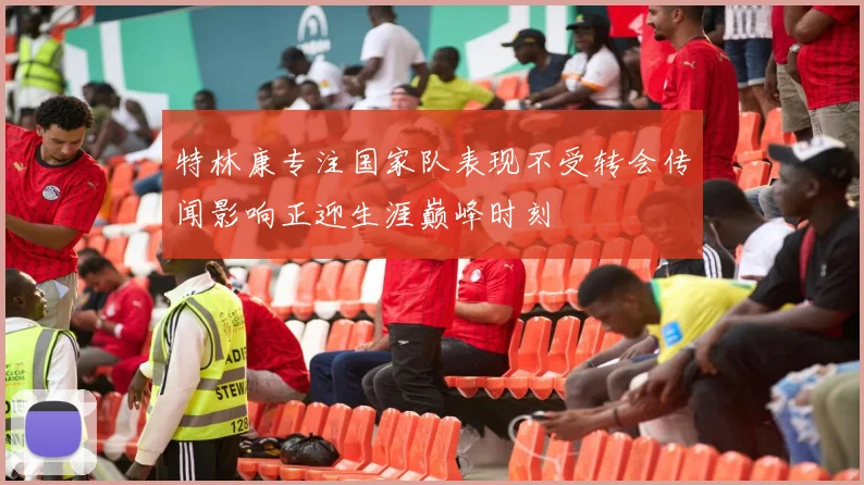 特林康专注国家队表现不受转会传闻影响正迎生涯巅峰时刻