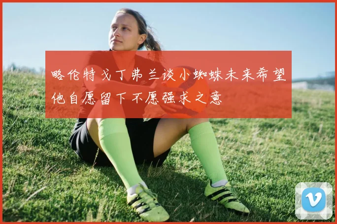 略伦特戈丁弗兰谈小蜘蛛未来希望他自愿留下不愿强求之意