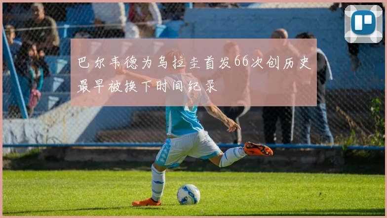 巴尔韦德为乌拉圭首发66次创历史最早被换下时间纪录