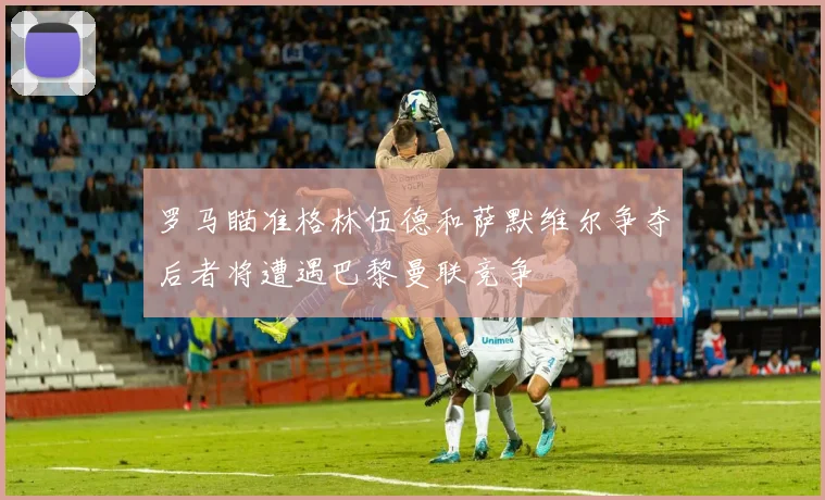 罗马瞄准格林伍德和萨默维尔争夺后者将遭遇巴黎曼联竞争
