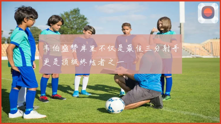 韦伯盛赞库里不仅是最佳三分射手更是顶级终结者之一